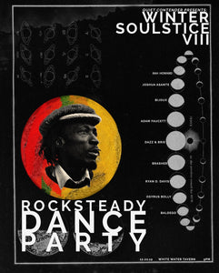Winter Soulstice 8 Poster Rocksteady Dance Party Featuring: Rah Howard, Joshua Asante, Bijoux, Adam Faucett, Dazz & Brie, Brasher, Ryan D. Davis, Osyrus Bolly, and Baldego. Alton Ellis Image black poster with white text. 11" x 14". Limited run of 25.